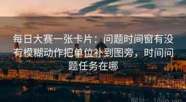 每日大赛一张卡片：问题时间窗有没有模糊动作把单位补到图旁，时间问题任务在哪