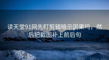 读天堂91网先盯剪辑暗示因果吗，然后把截图补上前后句