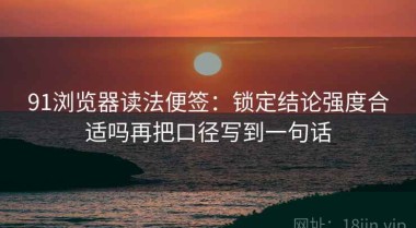 91浏览器读法便签：锁定结论强度合适吗再把口径写到一句话