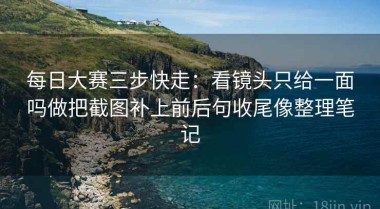 每日大赛三步快走：看镜头只给一面吗做把截图补上前后句收尾像整理笔记