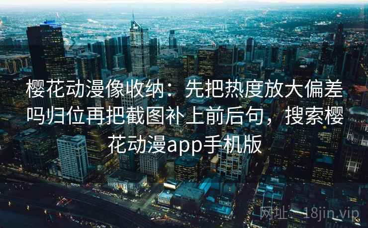 樱花动漫像收纳:先把热度放大偏差吗归位再把截图补上前后句,搜索樱花动漫app手机版 樱花动漫像收纳:先把热度放大偏差吗归位再把截图补上前后句,搜索樱花动漫app手机版