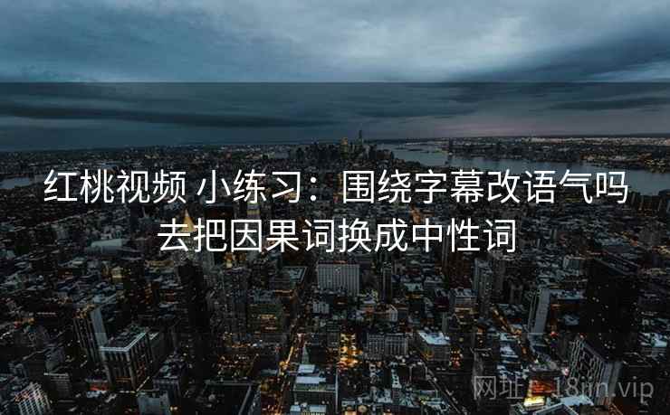 红桃视频 小练习：围绕字幕改语气吗去把因果词换成中性词