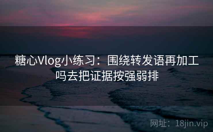 糖心Vlog小练习:围绕转发语再加工吗去把证据按强弱排 糖心Vlog小练习:围绕转发语再加工吗去把证据按强弱排