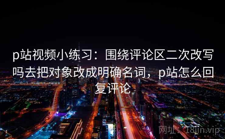p站视频小练习：围绕评论区二次改写吗去把对象改成明确名词，p站怎么回复评论