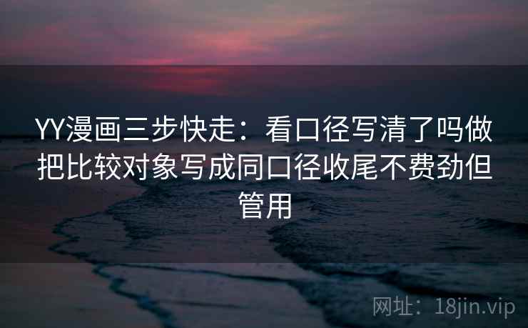 YY漫画三步快走:看口径写清了吗做把比较对象写成同口径收尾不费劲但管用 YY漫画三步快走:看口径写清了吗做把比较对象写成同口径收尾不费劲但管用