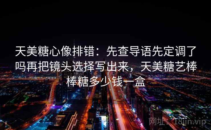 天美糖心像排错:先查导语先定调了吗再把镜头选择写出来,天美糖艺棒棒糖多少钱一盒 天美糖心像排错:先查导语先定调了吗再把镜头选择写出来,天美糖艺棒棒糖多少钱一盒