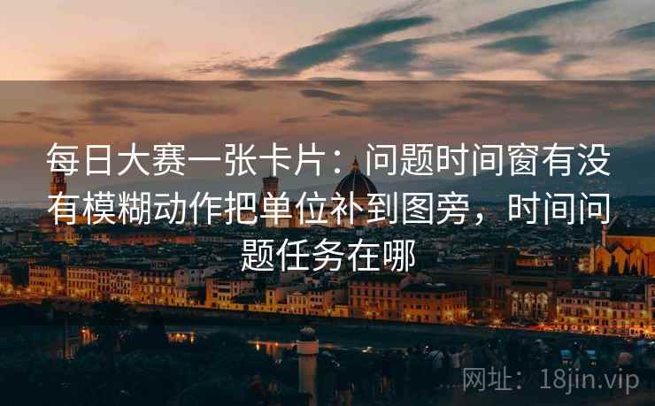 每日大赛一张卡片:问题时间窗有没有模糊动作把单位补到图旁,时间问题任务在哪 每日大赛一张卡片:问题时间窗有没有模糊动作把单位补到图旁,时间问题任务在哪