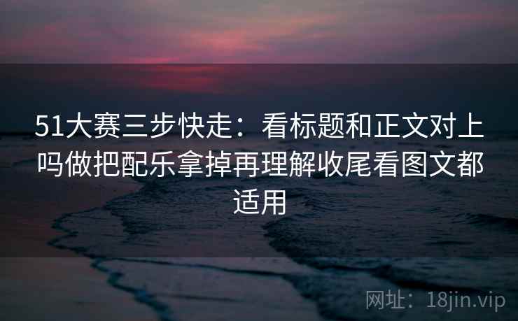 51大赛三步快走：看标题和正文对上吗做把配乐拿掉再理解收尾看图文都适用