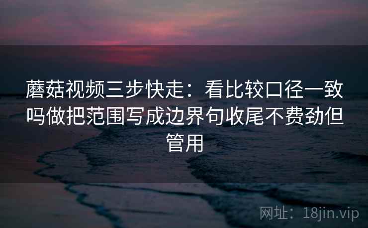 蘑菇视频三步快走：看比较口径一致吗做把范围写成边界句收尾不费劲但管用