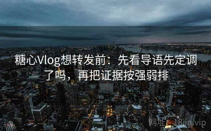 糖心Vlog想转发前：先看导语先定调了吗，再把证据按强弱排