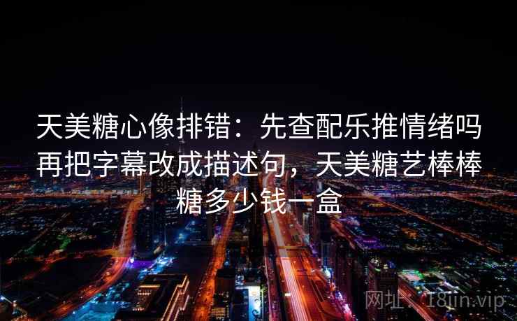 天美糖心像排错：先查配乐推情绪吗再把字幕改成描述句，天美糖艺棒棒糖多少钱一盒