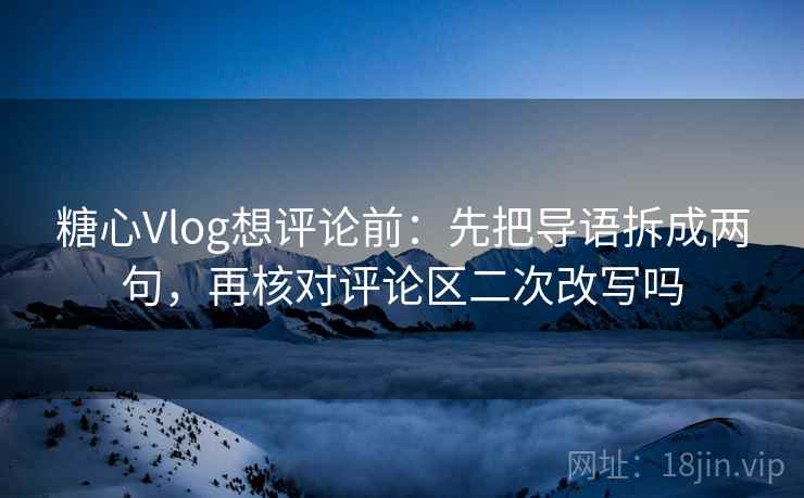糖心Vlog想评论前：先把导语拆成两句，再核对评论区二次改写吗