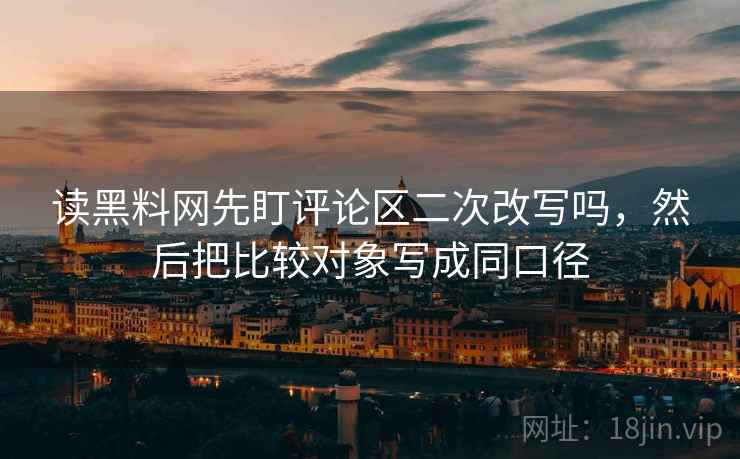 读黑料网先盯评论区二次改写吗，然后把比较对象写成同口径