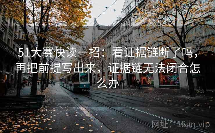51大赛快读一招：看证据链断了吗，再把前提写出来，证据链无法闭合怎么办