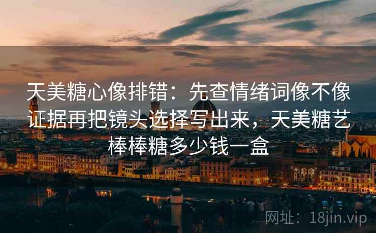 天美糖心像排错：先查情绪词像不像证据再把镜头选择写出来，天美糖艺棒棒糖多少钱一盒