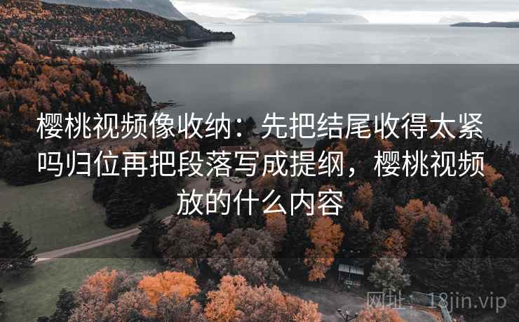 樱桃视频像收纳：先把结尾收得太紧吗归位再把段落写成提纲，樱桃视频放的什么内容
