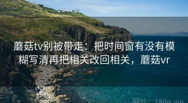 蘑菇tv别被带走：把时间窗有没有模糊写清再把相关改回相关，蘑菇vr