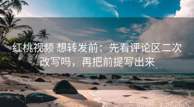 红桃视频 想转发前：先看评论区二次改写吗，再把前提写出来
