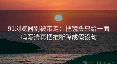 91浏览器别被带走：把镜头只给一面吗写清再把推断降成假设句