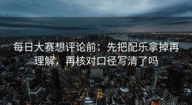 每日大赛想评论前：先把配乐拿掉再理解，再核对口径写清了吗