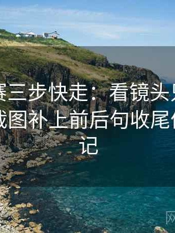 每日大赛三步快走：看镜头只给一面吗做把截图补上前后句收尾像整理笔记