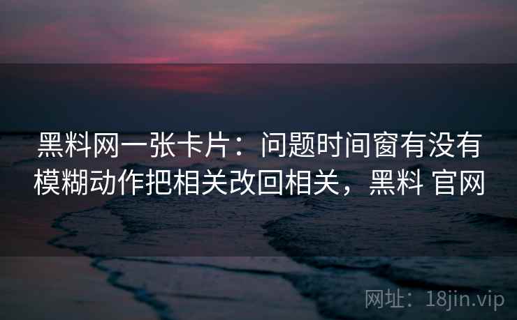 黑料网一张卡片：问题时间窗有没有模糊动作把相关改回相关，黑料 官网