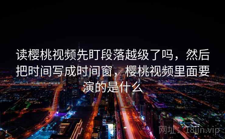 读樱桃视频先盯段落越级了吗，然后把时间写成时间窗，樱桃视频里面要演的是什么