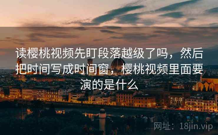 读樱桃视频先盯段落越级了吗，然后把时间写成时间窗，樱桃视频里面要演的是什么