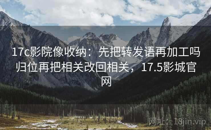 17c影院像收纳:先把转发语再加工吗归位再把相关改回相关,17.5影城官网 17c影院像收纳:先把转发语再加工吗归位再把相关改回相关,17.5影城官网