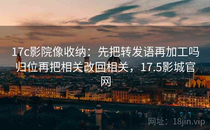 17c影院像收纳:先把转发语再加工吗归位再把相关改回相关,17.5影城官网 17c影院像收纳:先把转发语再加工吗归位再把相关改回相关,17.5影城官网