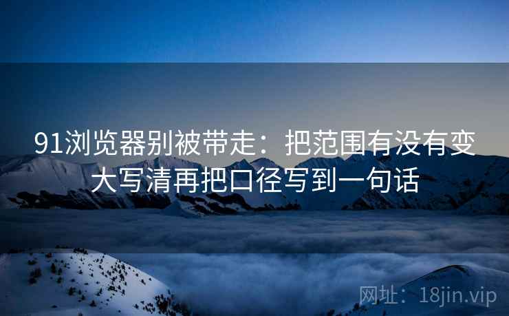 91浏览器别被带走：把范围有没有变大写清再把口径写到一句话