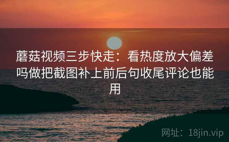 蘑菇视频三步快走：看热度放大偏差吗做把截图补上前后句收尾评论也能用