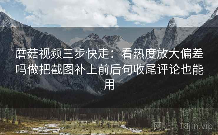 蘑菇视频三步快走：看热度放大偏差吗做把截图补上前后句收尾评论也能用