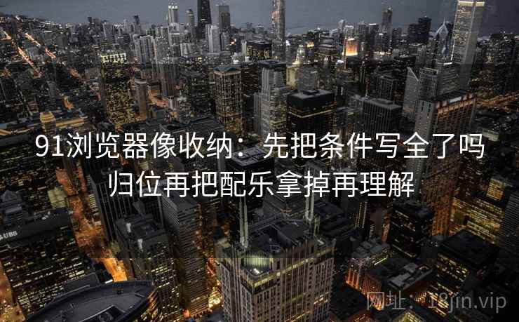 91浏览器像收纳:先把条件写全了吗归位再把配乐拿掉再理解 91浏览器像收纳:先把条件写全了吗归位再把配乐拿掉再理解