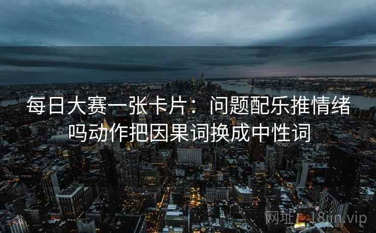每日大赛一张卡片：问题配乐推情绪吗动作把因果词换成中性词