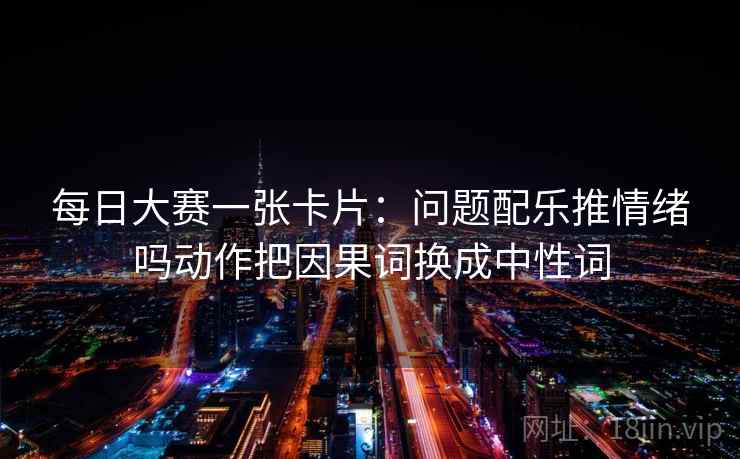 每日大赛一张卡片：问题配乐推情绪吗动作把因果词换成中性词