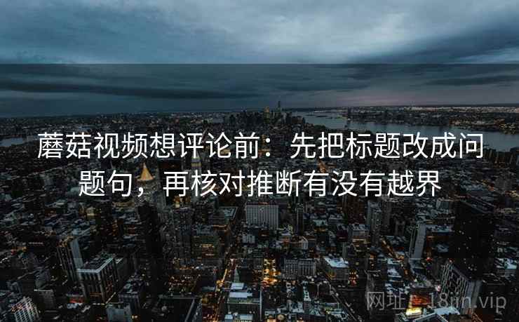蘑菇视频想评论前：先把标题改成问题句，再核对推断有没有越界