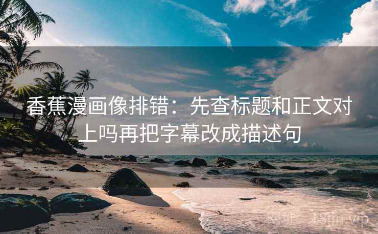 香蕉漫画像排错:先查标题和正文对上吗再把字幕改成描述句 香蕉漫画像排错:先查标题和正文对上吗再把字幕改成描述句