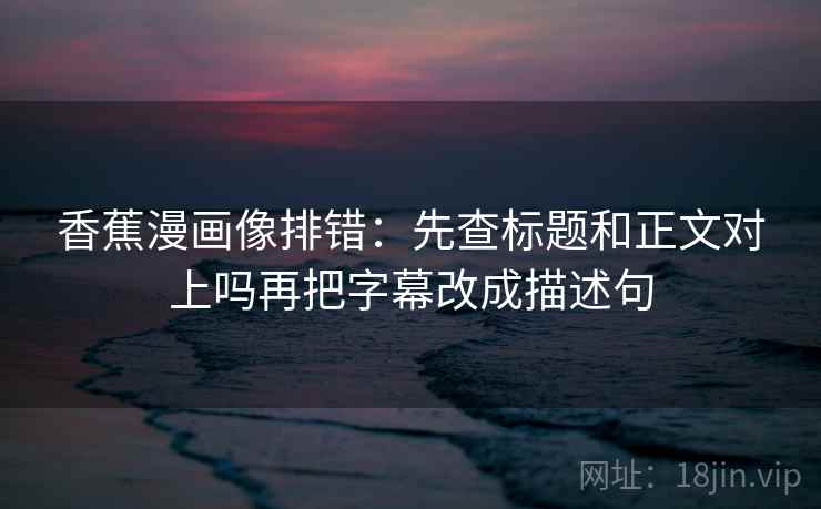 香蕉漫画像排错:先查标题和正文对上吗再把字幕改成描述句 香蕉漫画像排错:先查标题和正文对上吗再把字幕改成描述句
