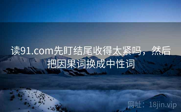 读91.com先盯结尾收得太紧吗，然后把因果词换成中性词