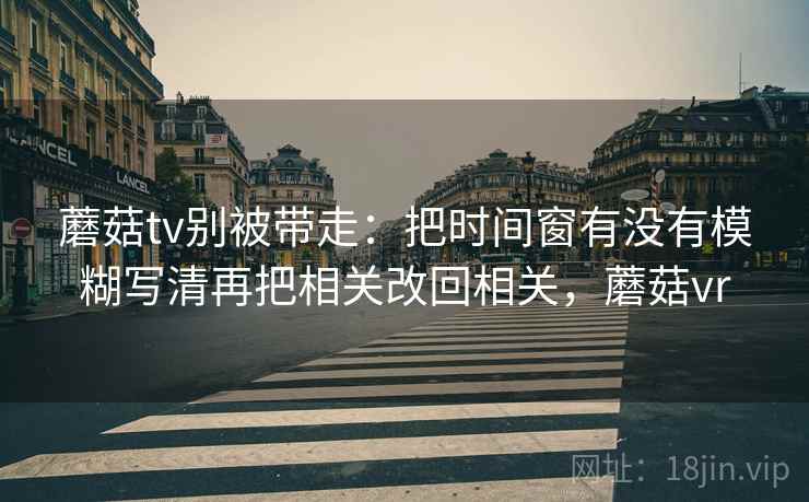 蘑菇tv别被带走：把时间窗有没有模糊写清再把相关改回相关，蘑菇vr
