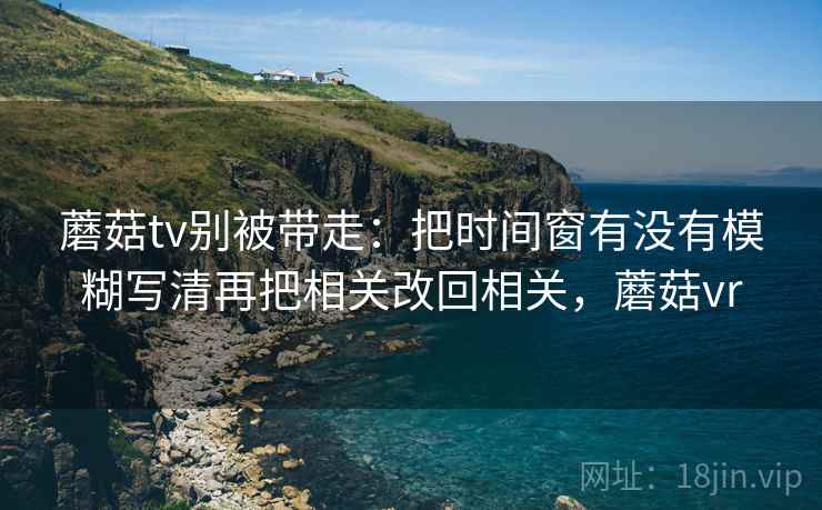 蘑菇tv别被带走：把时间窗有没有模糊写清再把相关改回相关，蘑菇vr