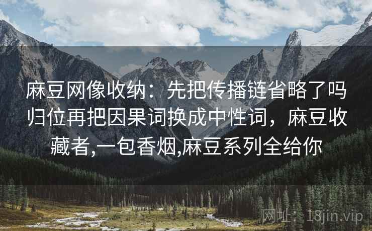 麻豆网像收纳:先把传播链省略了吗归位再把因果词换成中性词,麻豆收藏者,一包香烟,麻豆系列全给你 麻豆网像收纳:先把传播链省略了吗归位再把因果词换成中性词,麻豆收藏者,一包香烟,麻豆系列全给你