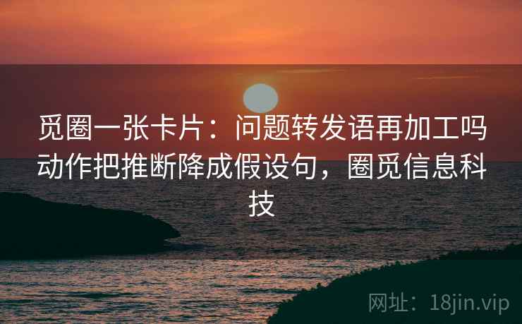 觅圈一张卡片:问题转发语再加工吗动作把推断降成假设句,圈觅信息科技 觅圈一张卡片:问题转发语再加工吗动作把推断降成假设句,圈觅信息科技