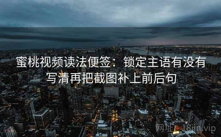 蜜桃视频读法便签：锁定主语有没有写清再把截图补上前后句