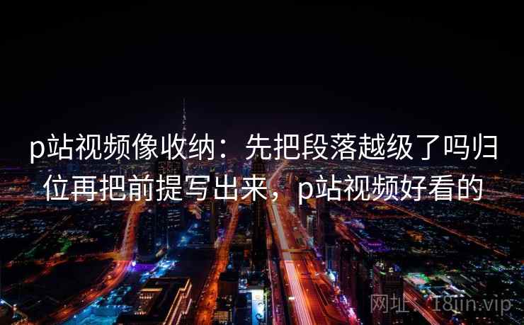 p站视频像收纳：先把段落越级了吗归位再把前提写出来，p站视频好看的