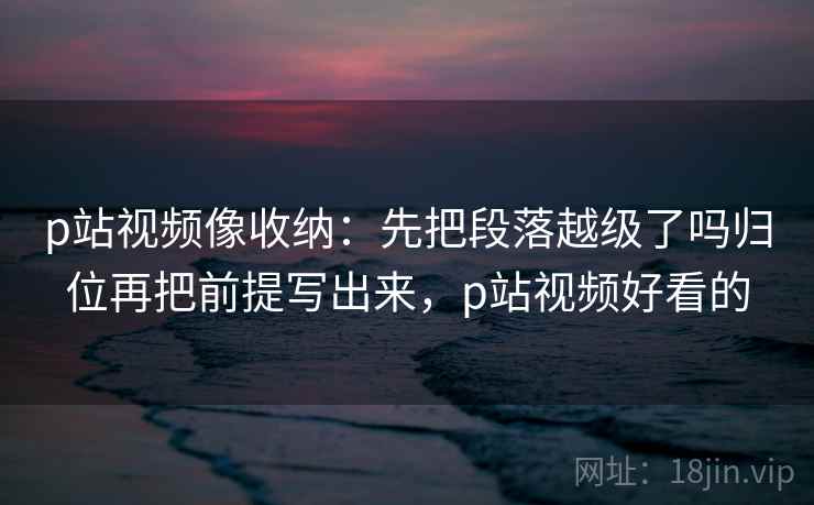 p站视频像收纳：先把段落越级了吗归位再把前提写出来，p站视频好看的