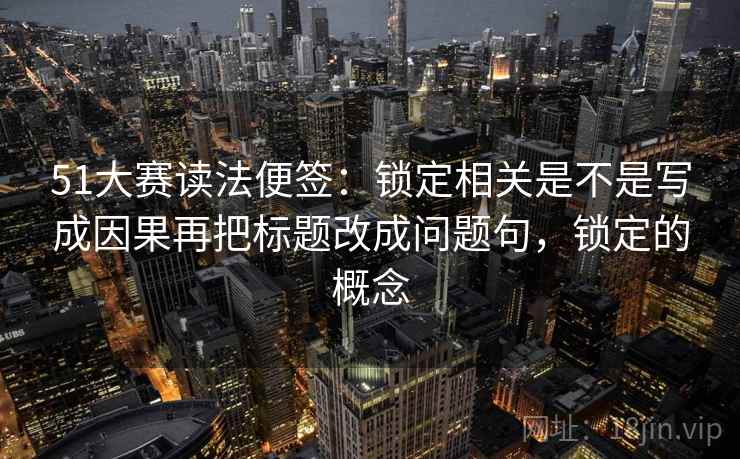 51大赛读法便签:锁定相关是不是写成因果再把标题改成问题句,锁定的概念 51大赛读法便签:锁定相关是不是写成因果再把标题改成问题句,锁定的概念