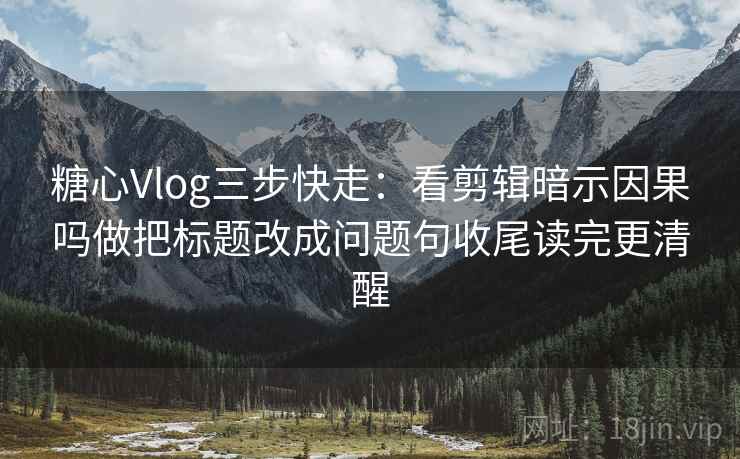 糖心Vlog三步快走：看剪辑暗示因果吗做把标题改成问题句收尾读完更清醒