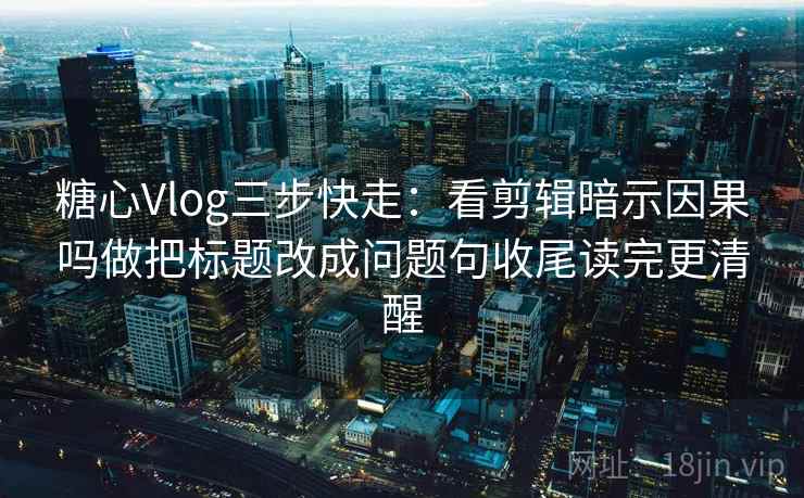 糖心Vlog三步快走：看剪辑暗示因果吗做把标题改成问题句收尾读完更清醒